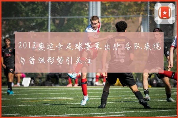 2012奥运会足球赛果出炉 各队表现与晋级形势引关注