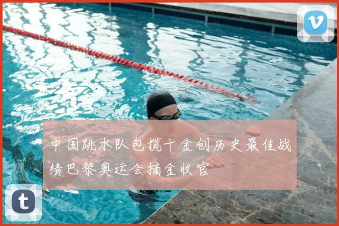 中国跳水队包揽十金创历史最佳战绩巴黎奥运会摘金收官