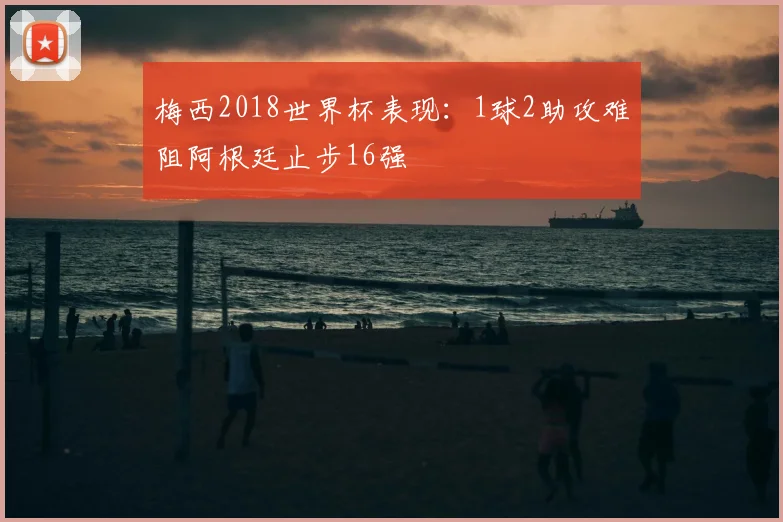 梅西2018世界杯表现:1球2助攻难阻阿根廷止步16强