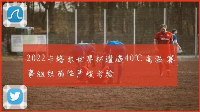 2022卡塔尔世界杯遭遇40℃高温 赛事组织面临严峻考验