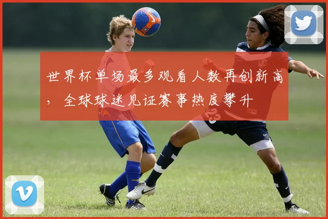 世界杯单场最多观看人数再创新高,全球球迷见证赛事热度攀升