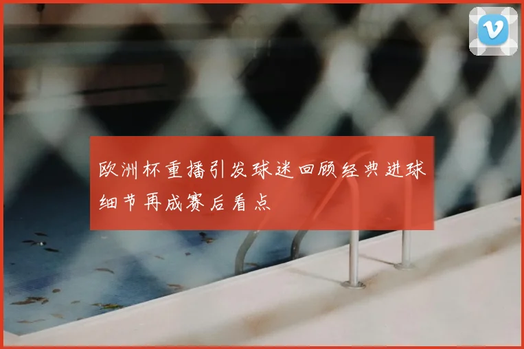欧洲杯重播引发球迷回顾经典进球细节再成赛后看点