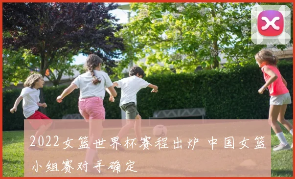 2022女篮世界杯赛程出炉 中国女篮小组赛对手确定