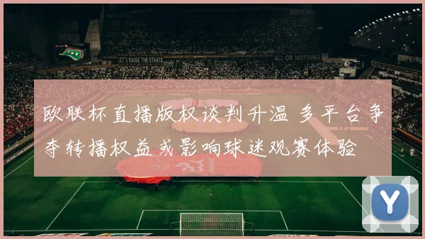 欧联杯直播版权谈判升温 多平台争夺转播权益或影响球迷观赛体验