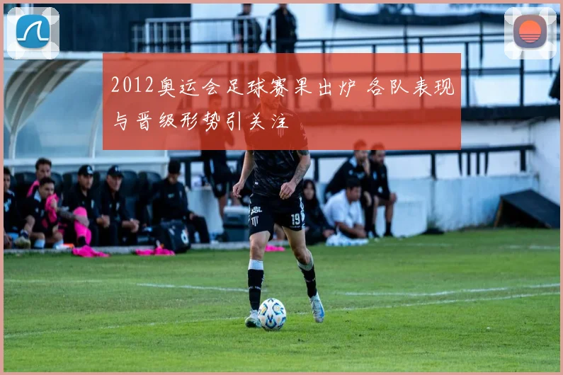 2012奥运会足球赛果出炉 各队表现与晋级形势引关注