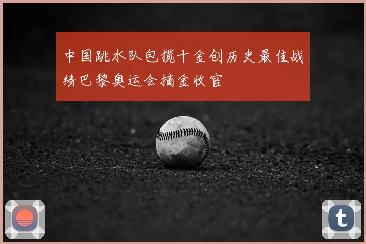 中国跳水队包揽十金创历史最佳战绩巴黎奥运会摘金收官