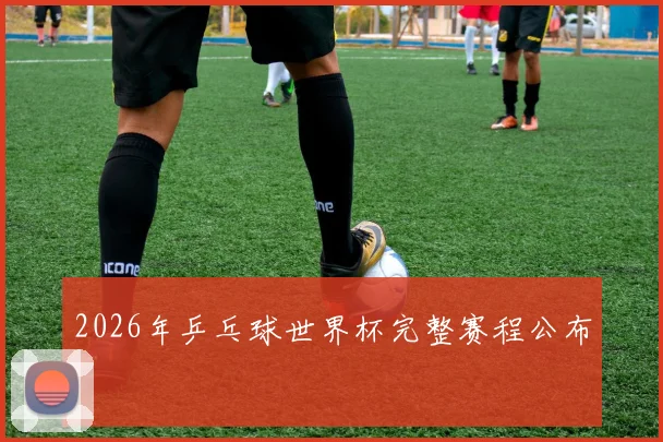 2026年乒乓球世界杯完整赛程公布