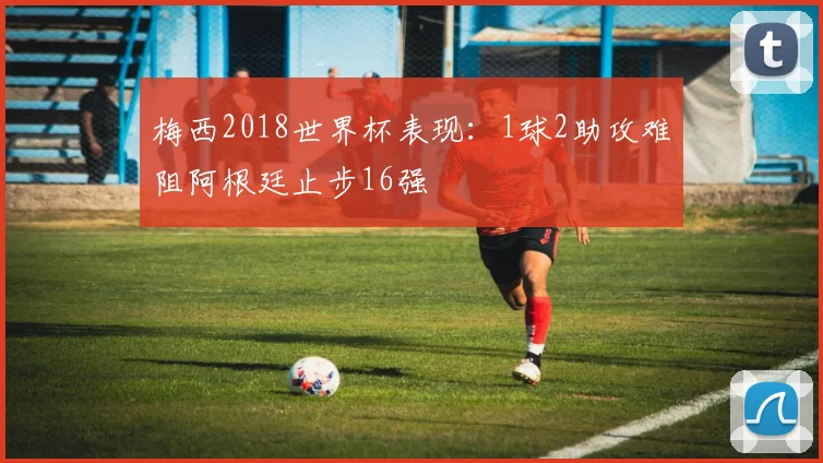 梅西2018世界杯表现：1球2助攻难阻阿根廷止步16强