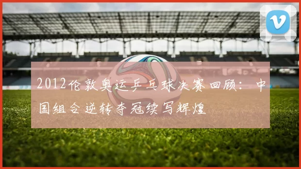 2012伦敦奥运乒乓球决赛回顾:中国组合逆转夺冠续写辉煌