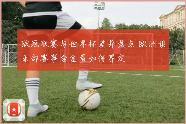 欧冠联赛与世界杯差异盘点 欧洲俱乐部赛事含金量如何界定