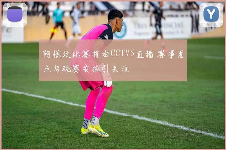 阿根廷比赛将由CCTV5直播 赛事看点与观赛安排引关注