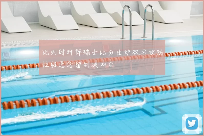 比利时对阵瑞士比分出炉双方攻防拉锯悬念留到次回合