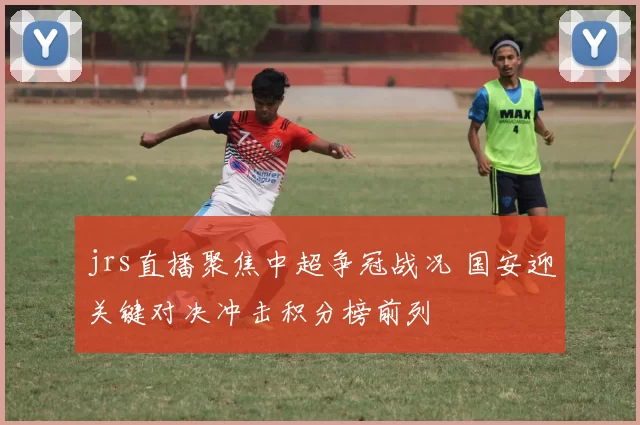 jrs直播聚焦中超争冠战况 国安迎关键对决冲击积分榜前列