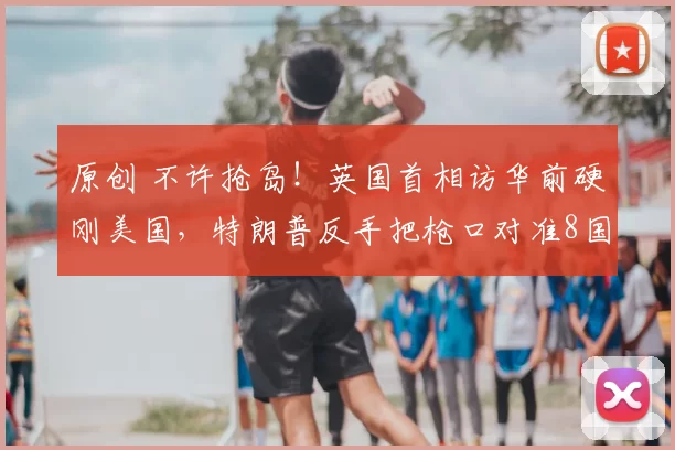 原创 不许抢岛！英国首相访华前硬刚美国，特朗普反手把枪口对准8国，欧洲誓言捍卫主权