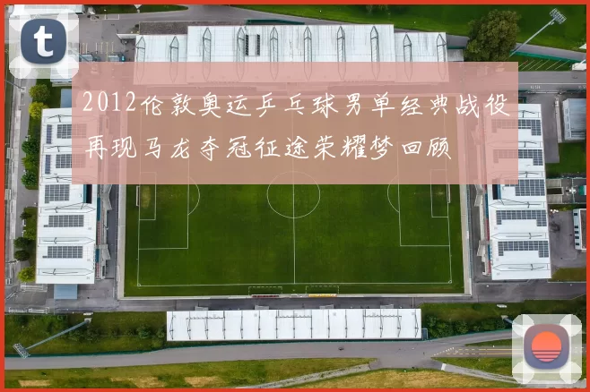 2012伦敦奥运乒乓球男单经典战役再现马龙夺冠征途荣耀梦回顾