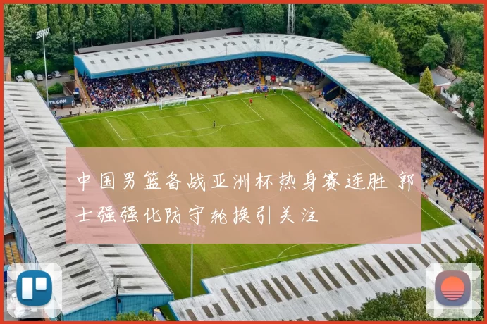 中国男篮备战亚洲杯热身赛连胜 郭士强强化防守轮换引关注