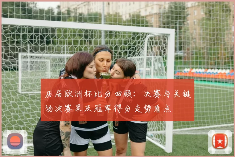 历届欧洲杯比分回顾:决赛与关键场次赛果及冠军得分走势看点