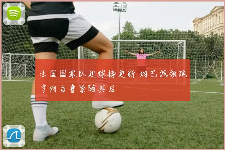 法国国家队进球榜更新 姆巴佩领跑亨利吉鲁紧随其后