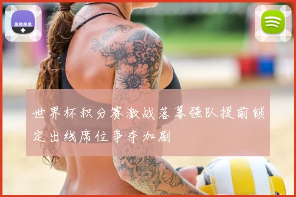 世界杯积分赛激战落幕强队提前锁定出线席位争夺加剧
