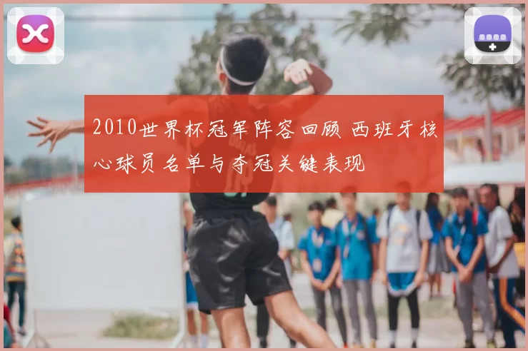 2010世界杯冠军阵容回顾 西班牙核心球员名单与夺冠关键表现