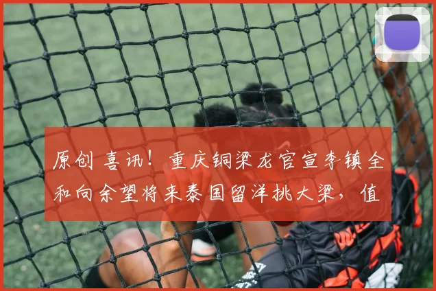 原创 喜讯！重庆铜梁龙官宣李镇全和向余望将来泰国留洋挑大梁，值得期待