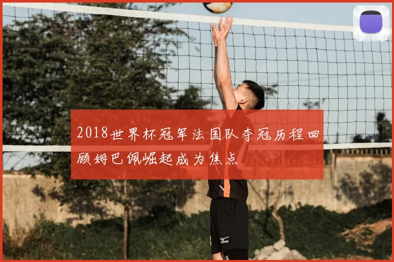 2018世界杯冠军法国队夺冠历程回顾姆巴佩崛起成为焦点