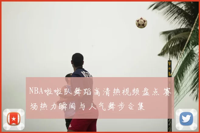 NBA啦啦队舞蹈高清热视频盘点 赛场热力瞬间与人气舞步合集