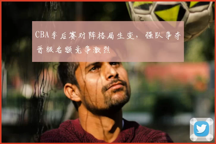 CBA季后赛对阵格局生变，强队争夺晋级名额竞争激烈
