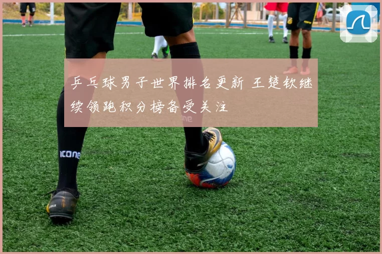 乒乓球男子世界排名更新 王楚钦继续领跑积分榜备受关注