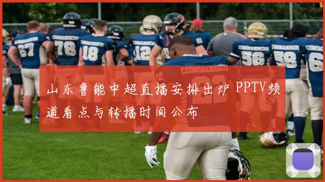 山东鲁能中超直播安排出炉 PPTV频道看点与转播时间公布