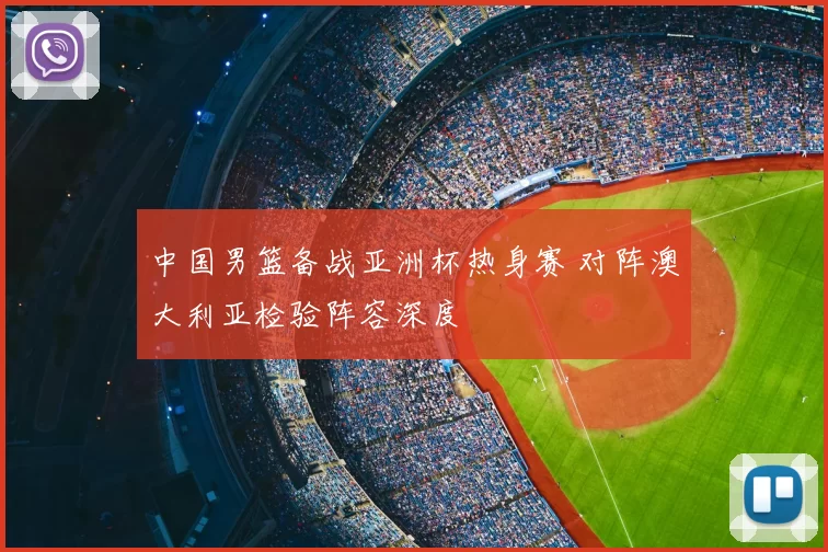 中国男篮备战亚洲杯热身赛 对阵澳大利亚检验阵容深度