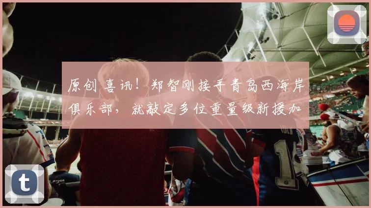 原创 喜讯！郑智刚接手青岛西海岸俱乐部，就敲定多位重量级新援加盟