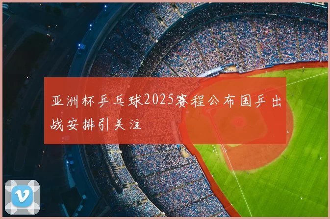 亚洲杯乒乓球2025赛程公布国乒出战安排引关注