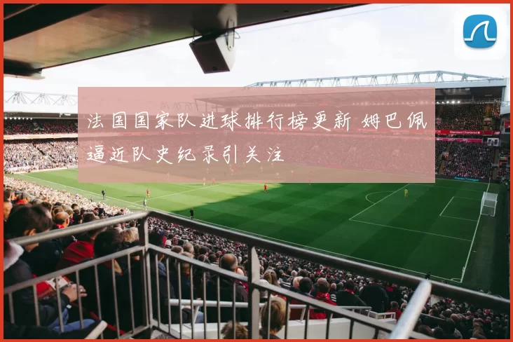 法国国家队进球排行榜更新 姆巴佩逼近队史纪录引关注