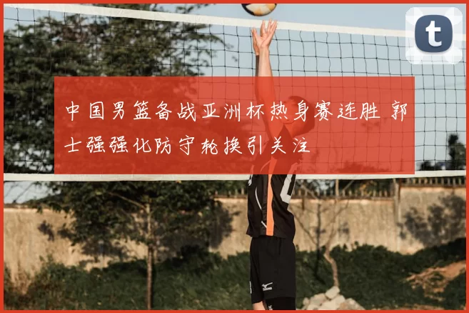 中国男篮备战亚洲杯热身赛连胜 郭士强强化防守轮换引关注