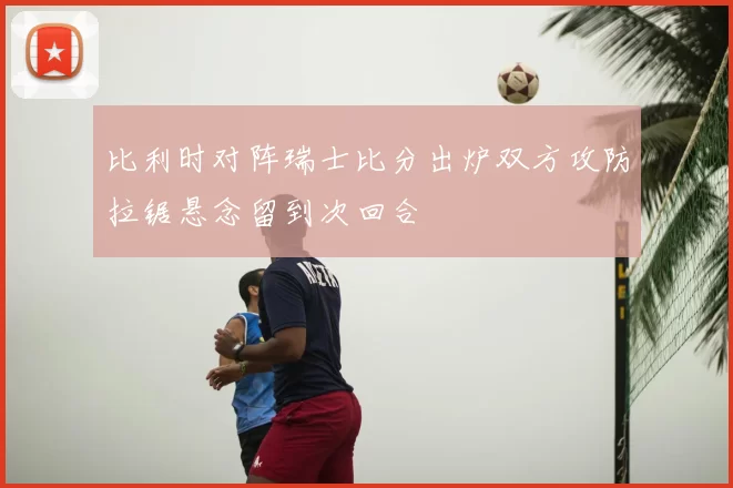 比利时对阵瑞士比分出炉双方攻防拉锯悬念留到次回合