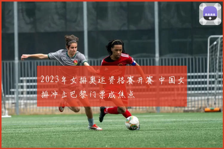 2023年女排奥运资格赛开赛 中国女排冲击巴黎门票成焦点