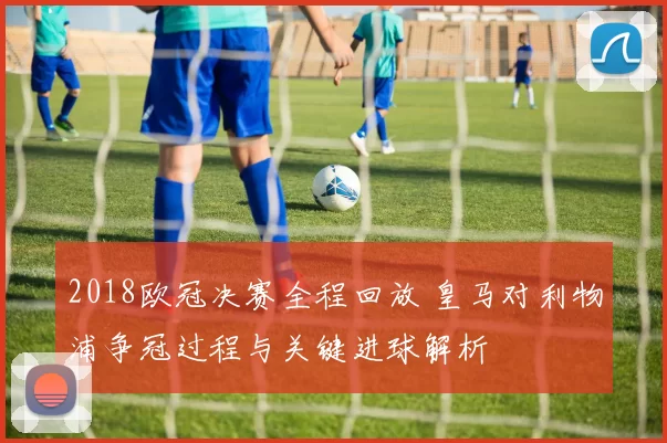 2018欧冠决赛全程回放 皇马对利物浦争冠过程与关键进球解析