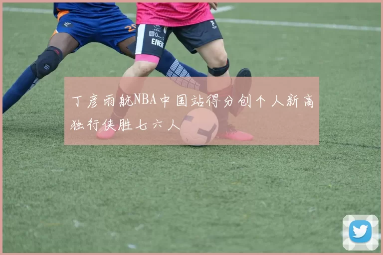 丁彦雨航NBA中国站得分创个人新高独行侠胜七六人