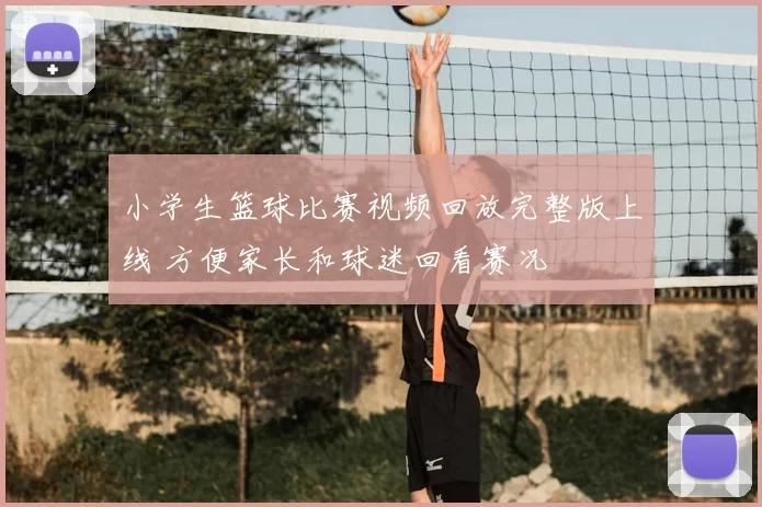 小学生篮球比赛视频回放完整版上线 方便家长和球迷回看赛况