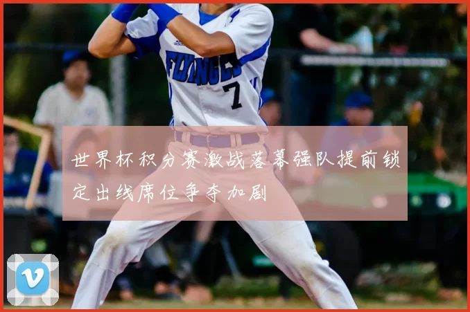世界杯积分赛激战落幕强队提前锁定出线席位争夺加剧