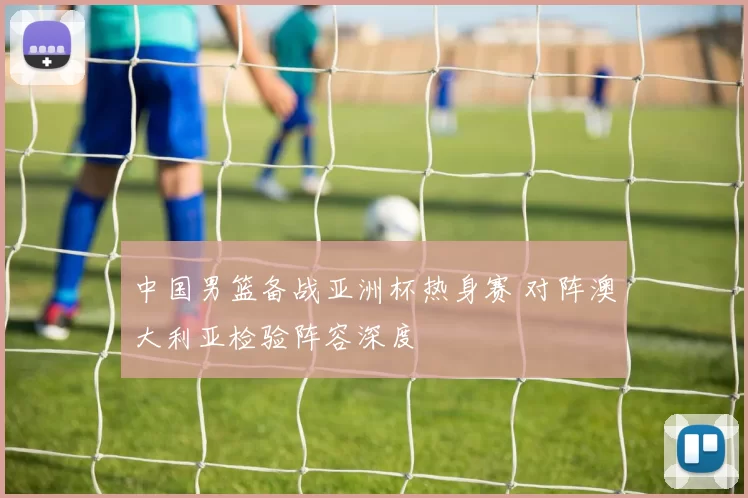 中国男篮备战亚洲杯热身赛 对阵澳大利亚检验阵容深度