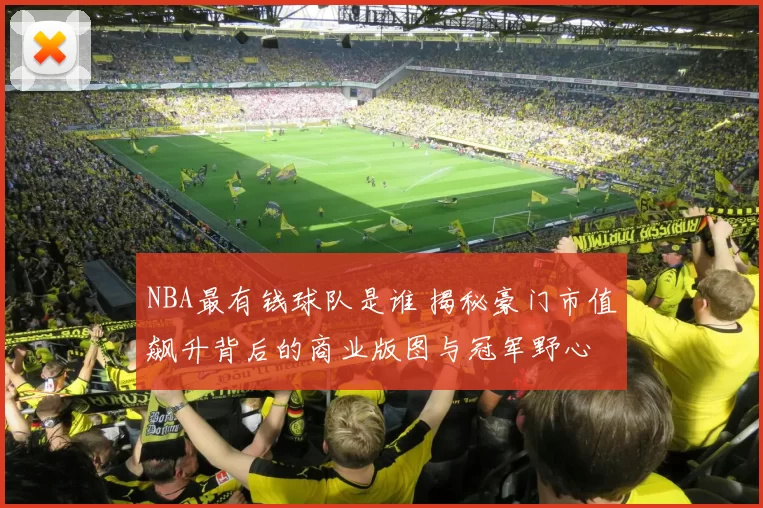 NBA最有钱球队是谁 揭秘豪门市值飙升背后的商业版图与冠军野心