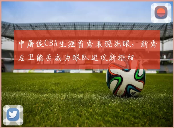 申屠俊CBA生涯首秀表现亮眼,新秀后卫能否成为球队进攻新枢纽
