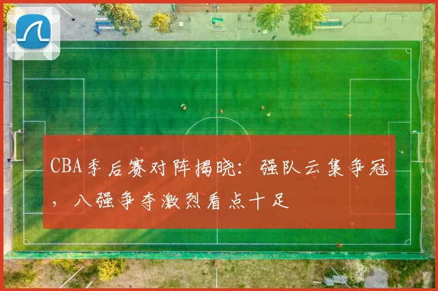 CBA季后赛对阵揭晓：强队云集争冠，八强争夺激烈看点十足