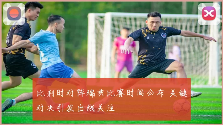 比利时对阵瑞典比赛时间公布 关键对决引发出线关注