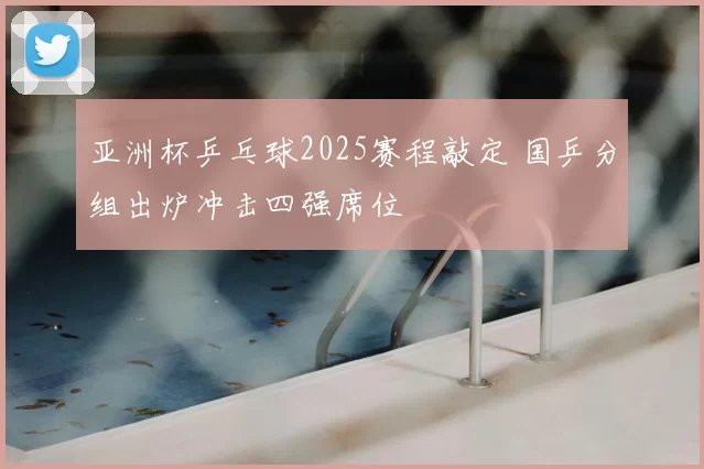 亚洲杯乒乓球2025赛程敲定 国乒分组出炉冲击四强席位