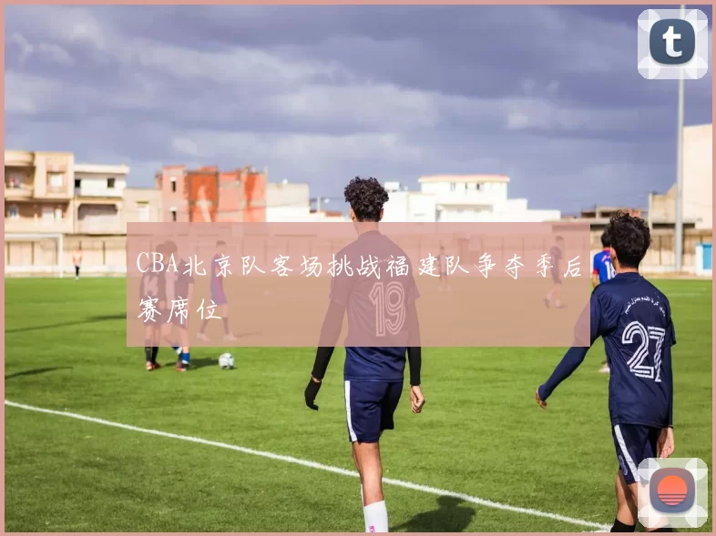 CBA北京队客场挑战福建队争夺季后赛席位
