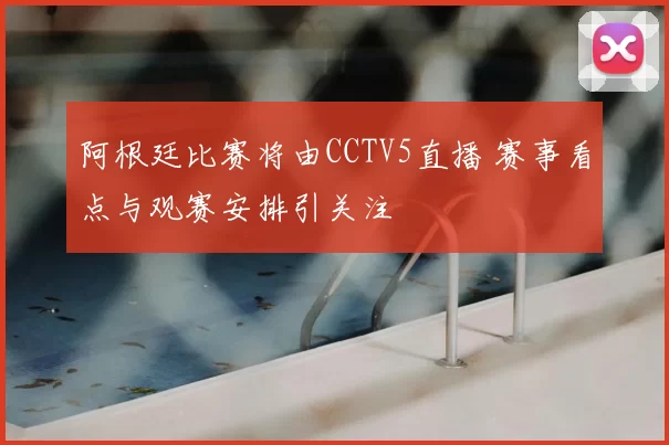 阿根廷比赛将由CCTV5直播 赛事看点与观赛安排引关注
