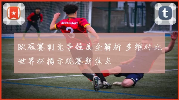 欧冠赛制竞争强度全解析 多维对比世界杯揭示观赛新焦点